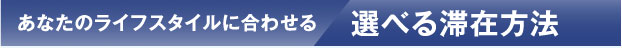 あなたのライフスタイルに合わせる 選べる滞在方法